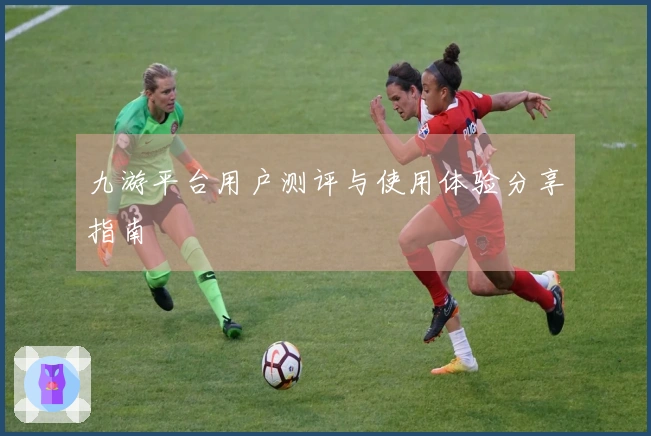 九游平台用户测评与使用体验分享指南