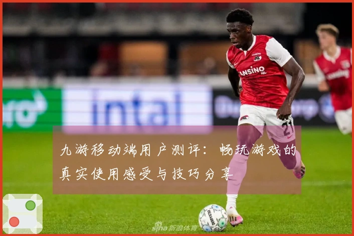 九游移动端用户测评：畅玩游戏的真实使用感受与技巧分享