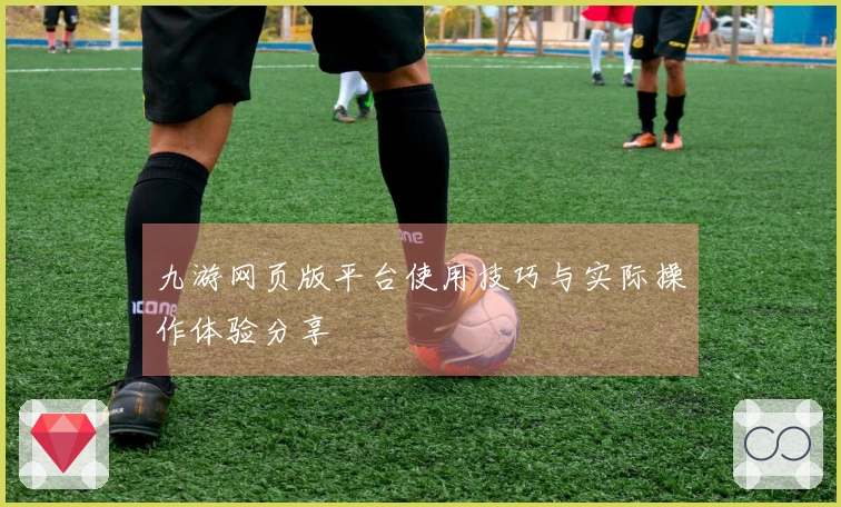 九游网页版平台使用技巧与实际操作体验分享