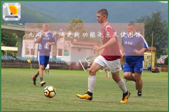 九游客户端更新功能亮点及使用体验指南