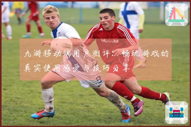 九游移动端用户测评：畅玩游戏的真实使用感受与技巧分享
