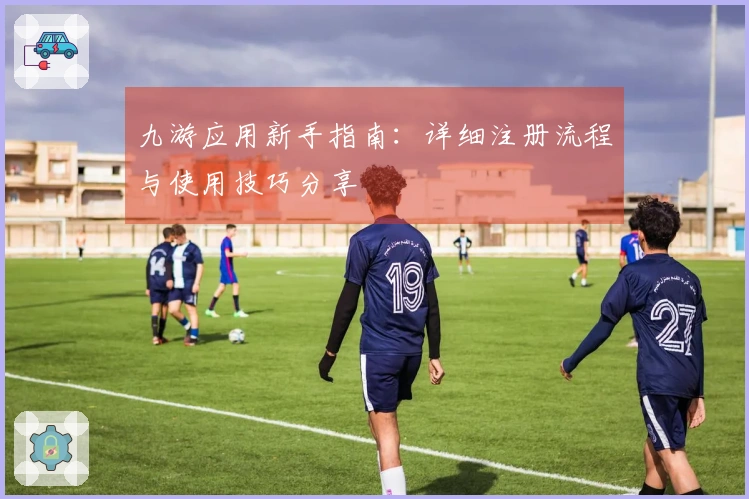九游应用新手指南:详细注册流程与使用技巧分享