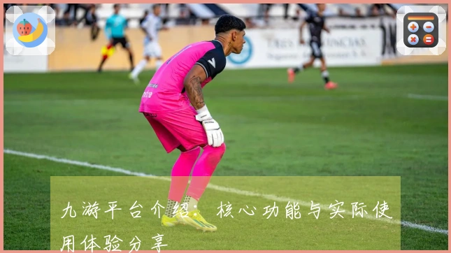 九游平台介绍：核心功能与实际使用体验分享
