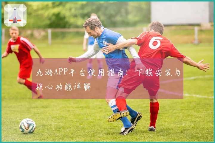 九游APP平台使用指南：下载安装与核心功能详解