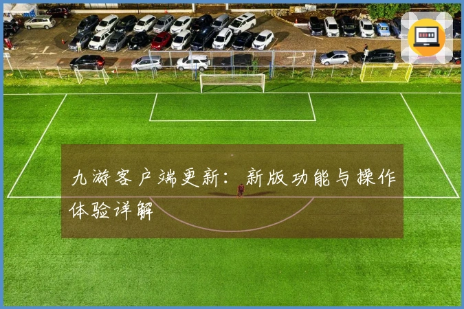 九游客户端更新：新版功能与操作体验详解